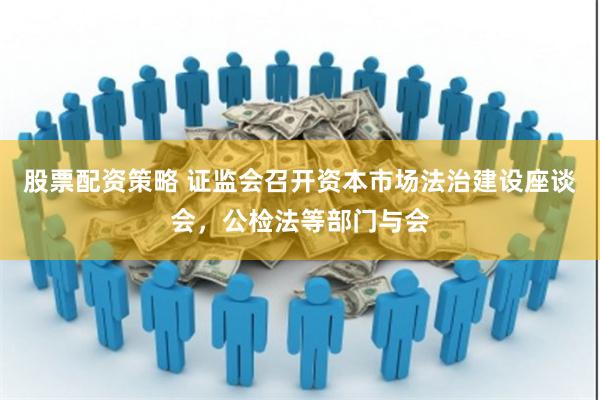 股票配资策略 证监会召开资本市场法治建设座谈会，公检法等部门与会