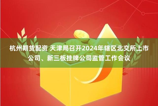 杭州期货配资 天津局召开2024年辖区北交所上市公司、新三板挂牌公司监管工作会议