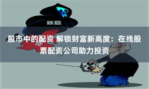 股市中的配资 解锁财富新高度：在线股票配资公司助力投资