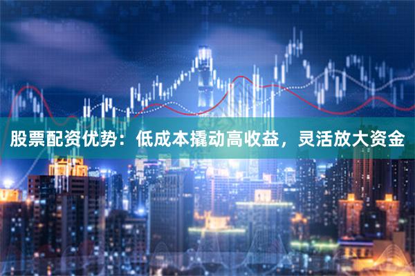 股票配资优势:低成本撬动高收益,灵活放大资金