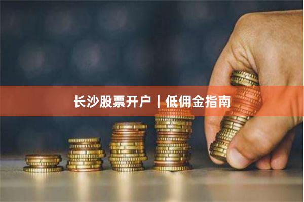 长沙股票开户｜低佣金指南